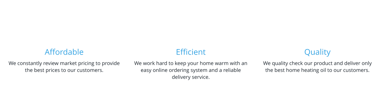 Affordable We constantly review market pricing to provide the best prices to our customers.    Efficient We work hard to keep your home warm with an easy online ordering system and a reliable delivery service.   Quality We quality check our product and deliver only the best home heating oil to our customers.